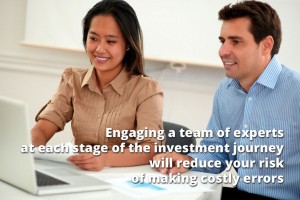 Engaging a team of experts at each stage of the investment journey will reduce your risk of making costly errors